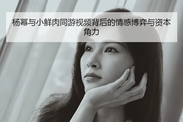 杨幂与小鲜肉同游视频背后的情感博弈与资本角力